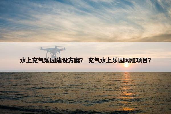 水上充气乐园建设方案？ 充气水上乐园网红项目？