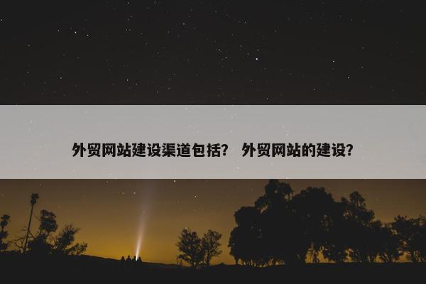 外贸网站建设渠道包括？ 外贸网站的建设？