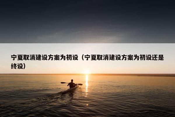 宁夏取消建设方案为初设（宁夏取消建设方案为初设还是终设）