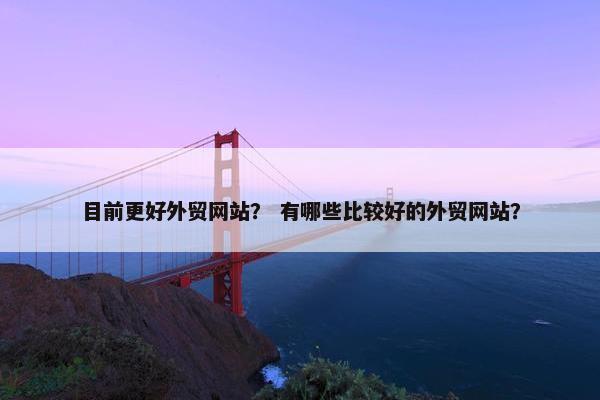 目前更好外贸网站？ 有哪些比较好的外贸网站？