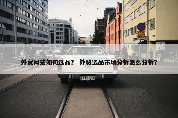 外贸网站如何选品？ 外贸选品市场分析怎么分析？