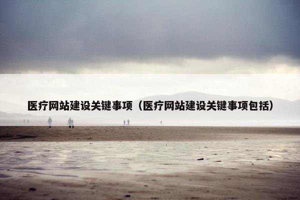 医疗网站建设关键事项（医疗网站建设关键事项包括）