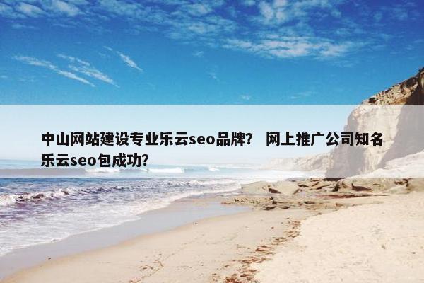 中山网站建设专业乐云seo品牌？ 网上推广公司知名乐云seo包成功？