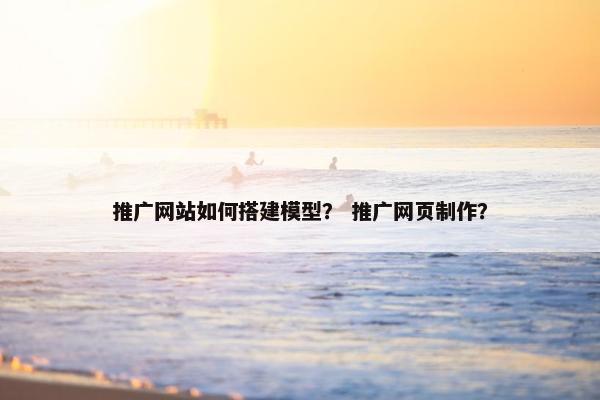推广网站如何搭建模型？ 推广网页制作？