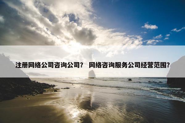 注册网络公司咨询公司？ 网络咨询服务公司经营范围？
