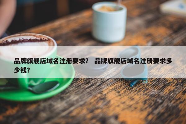 品牌旗舰店域名注册要求？ 品牌旗舰店域名注册要求多少钱？