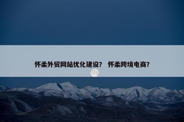 怀柔外贸网站优化建设？ 怀柔跨境电商？