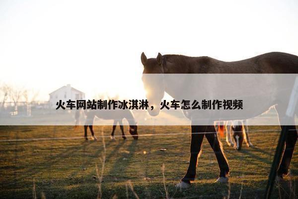 火车网站制作冰淇淋，火车怎么制作视频