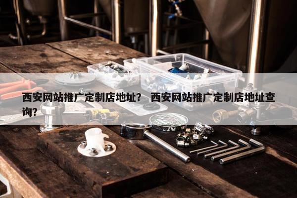 西安网站推广定制店地址？ 西安网站推广定制店地址查询？