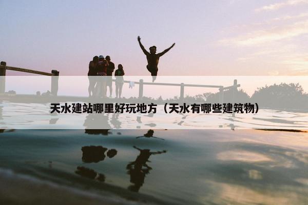 天水建站哪里好玩地方（天水有哪些建筑物）