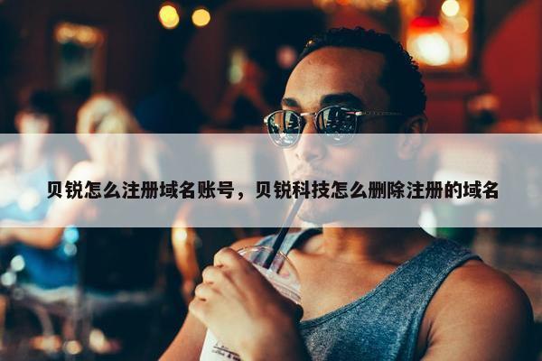 贝锐怎么注册域名账号，贝锐科技怎么删除注册的域名