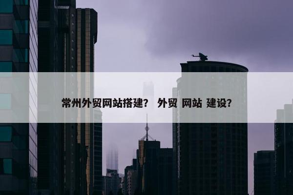 常州外贸网站搭建？ 外贸 网站 建设？
