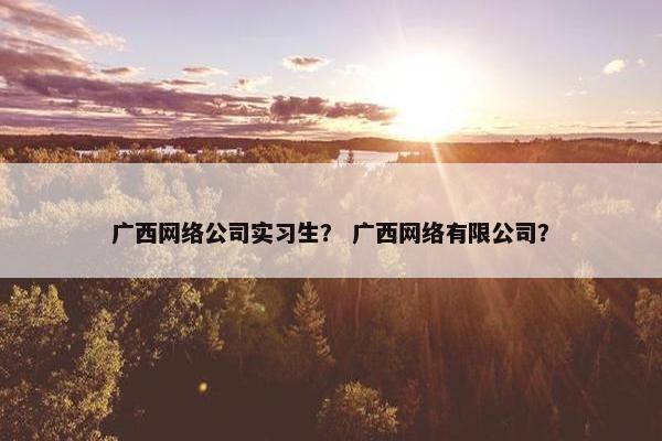 广西网络公司实习生？ 广西网络有限公司？