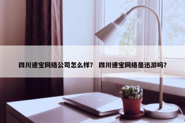 四川速宝网络公司怎么样？ 四川速宝网络是迅游吗？