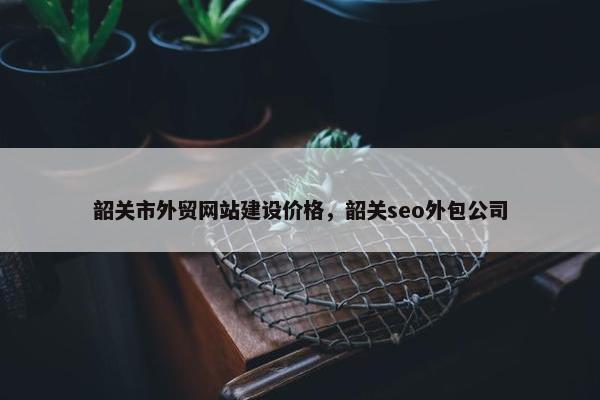 韶关市外贸网站建设价格，韶关seo外包公司