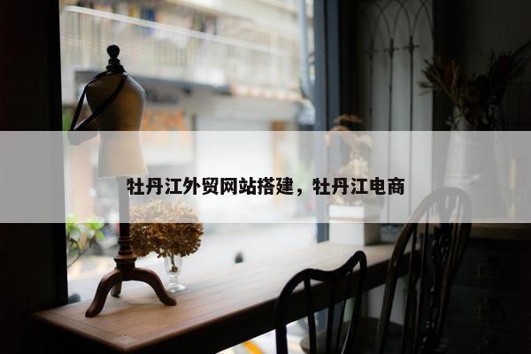 牡丹江外贸网站搭建，牡丹江电商