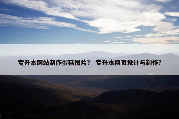 专升本网站制作蛋糕图片？ 专升本网页设计与制作？