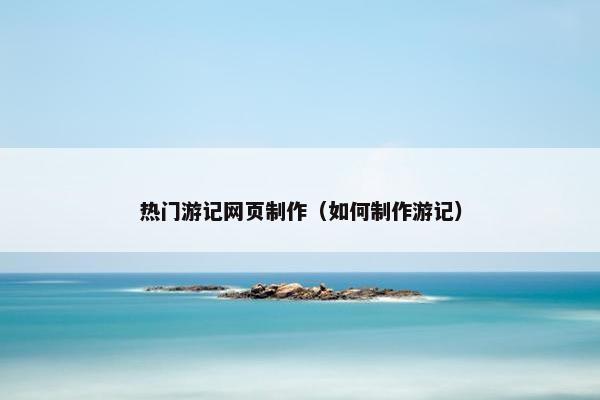 热门游记网页制作（如何制作游记）