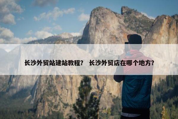 长沙外贸站建站教程？ 长沙外贸店在哪个地方？