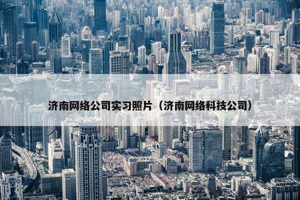 济南网络公司实习照片（济南网络科技公司）