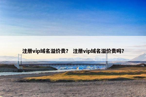 注册vip域名溢价贵？ 注册vip域名溢价贵吗？