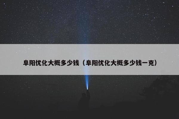 阜阳优化大概多少钱（阜阳优化大概多少钱一克）