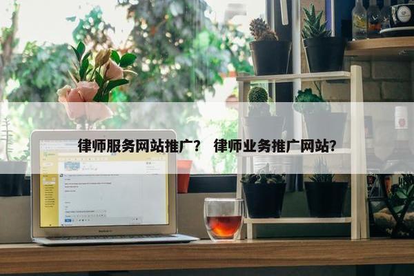 律师服务网站推广？ 律师业务推广网站？