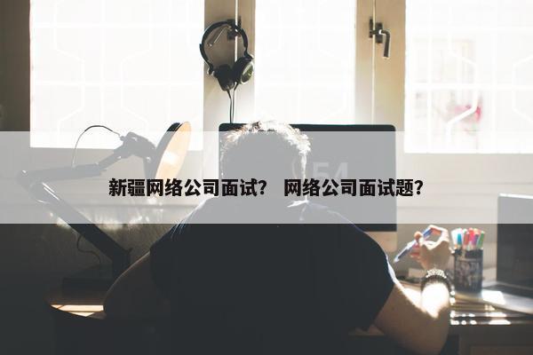 新疆网络公司面试？ 网络公司面试题？