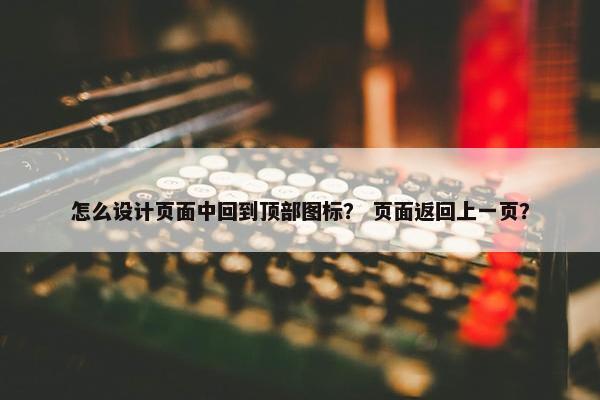 怎么设计页面中回到顶部图标？ 页面返回上一页？