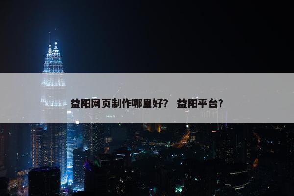 益阳网页制作哪里好？ 益阳平台？