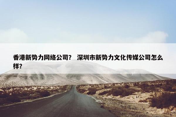 香港新势力网络公司？ 深圳市新势力文化传媒公司怎么样？