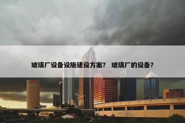 玻璃厂设备设施建设方案？ 玻璃厂的设备？