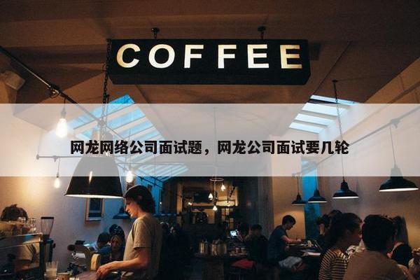 网龙网络公司面试题，网龙公司面试要几轮