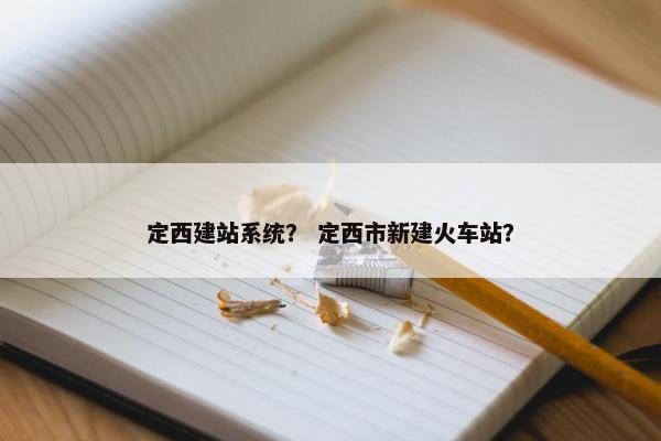 定西建站系统？ 定西市新建火车站？