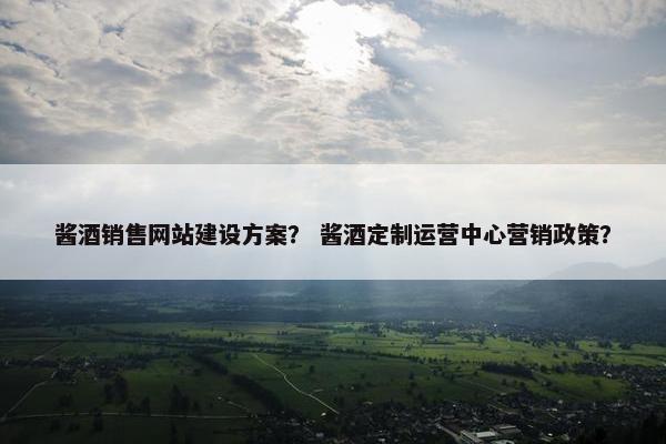 酱酒销售网站建设方案？ 酱酒定制运营中心营销政策？