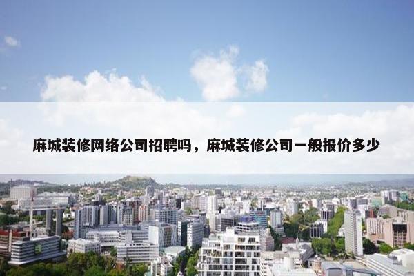 麻城装修网络公司招聘吗，麻城装修公司一般报价多少