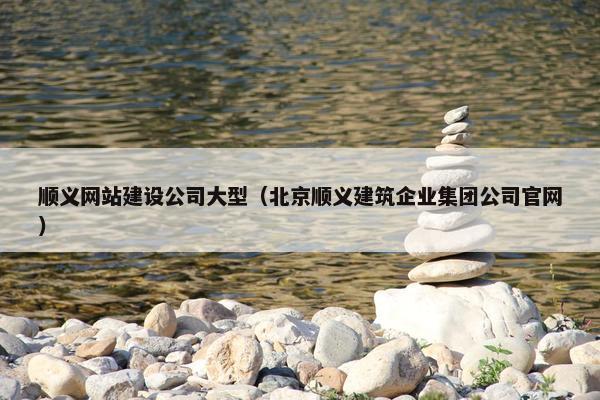 顺义网站建设公司大型（北京顺义建筑企业集团公司官网）