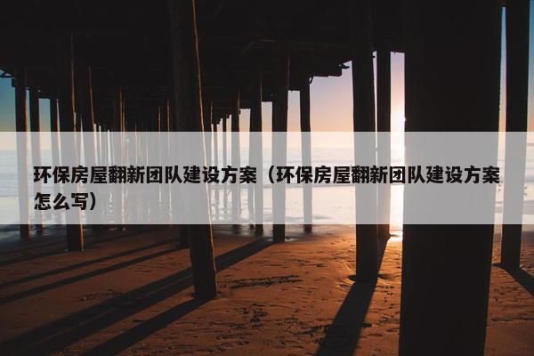 环保房屋翻新团队建设方案（环保房屋翻新团队建设方案怎么写）