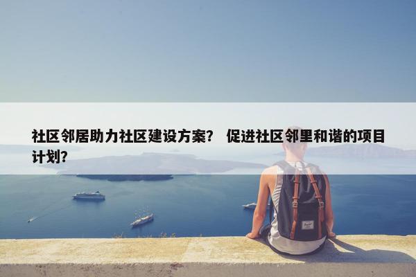 社区邻居助力社区建设方案？ 促进社区邻里和谐的项目计划？