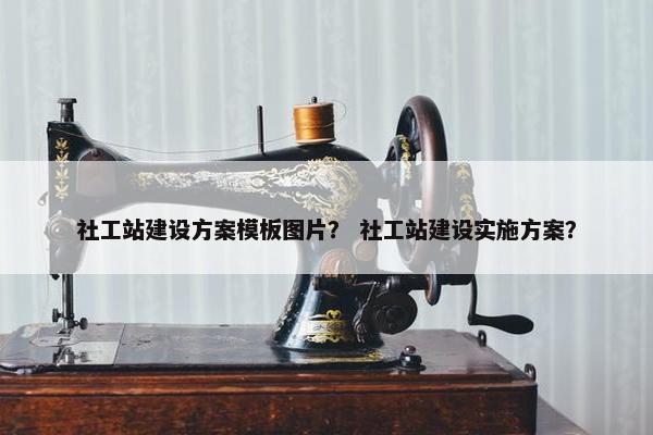 社工站建设方案模板图片？ 社工站建设实施方案？