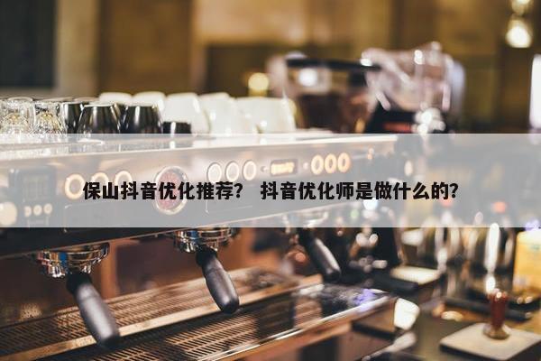 保山抖音优化推荐？ 抖音优化师是做什么的？
