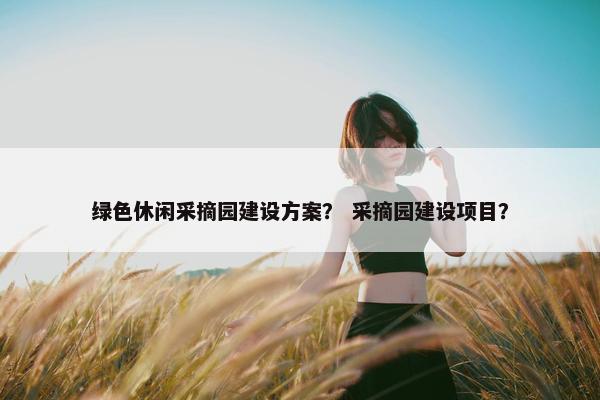 绿色休闲采摘园建设方案？ 采摘园建设项目？