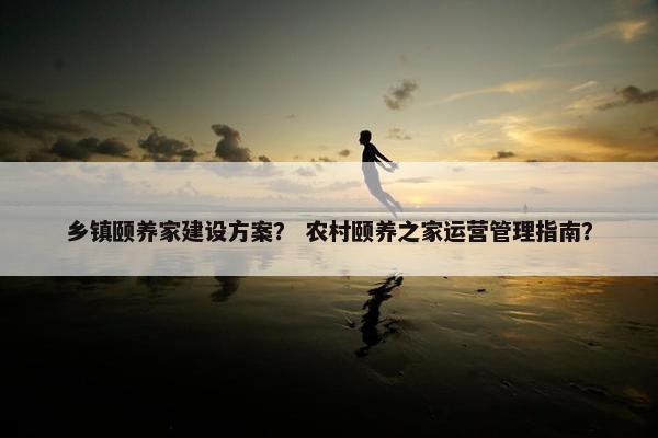 乡镇颐养家建设方案？ 农村颐养之家运营管理指南？