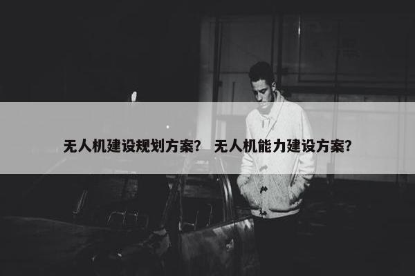 无人机建设规划方案？ 无人机能力建设方案？