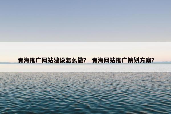 青海推广网站建设怎么做？ 青海网站推广策划方案？