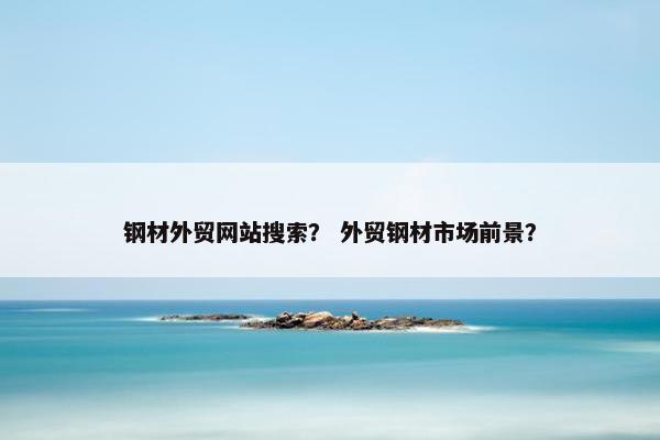 钢材外贸网站搜索？ 外贸钢材市场前景？