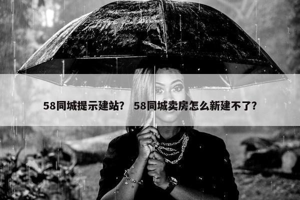 58同城提示建站？ 58同城卖房怎么新建不了？