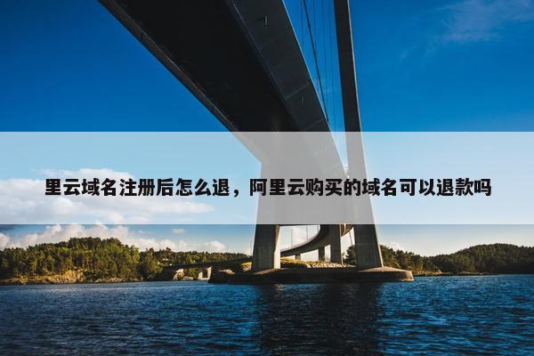 里云域名注册后怎么退，阿里云购买的域名可以退款吗