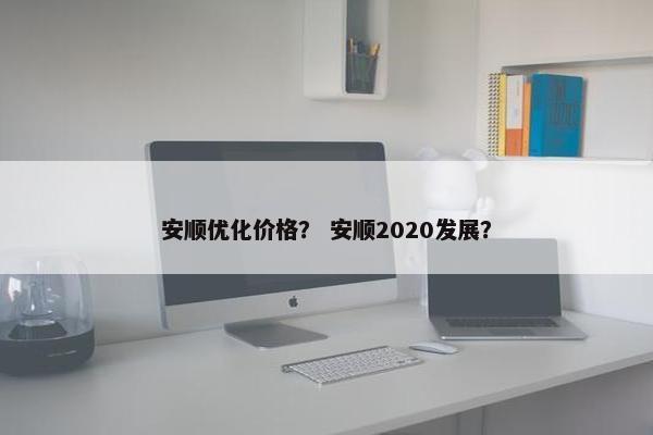 安顺优化价格？ 安顺2020发展？