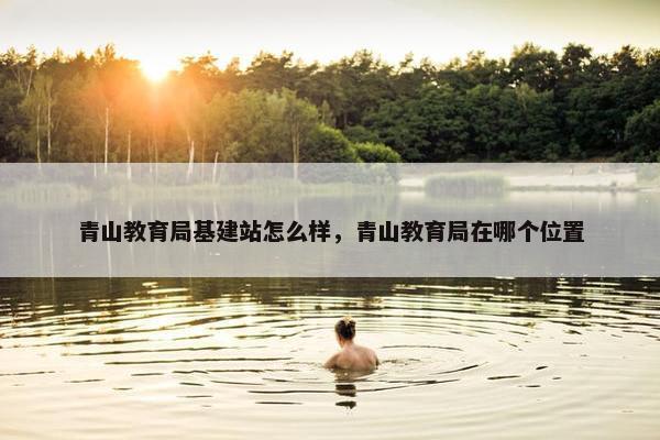 青山教育局基建站怎么样，青山教育局在哪个位置